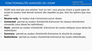FONCTIONNALITÉS AVANCÉES DE L’EIGRP
• EIGRP stub n’est pas une solution 'tout ou rien'. vous pouvez choisir à quels types de
routes le routeur stub devrait recevoir des requêtes ou pas. Voici les options que vous
avez :
• Receive-only : le routeur stub n'annoncera aucun réseau
• Connected : permet au routeur d'extrémité d’annoncer les réseaux directement
connectés (vous devez les redistribuer)
• Static : permet au routeur d'extrémité d’annoncer les routes statiques (vous devez les
redistribuer)
• Summary : permet au routeur d'extrémité d’annoncer le résumé du routage
• Redistribute : permet au routeur d'extrémité d’annoncer les routes redistribuées.
 