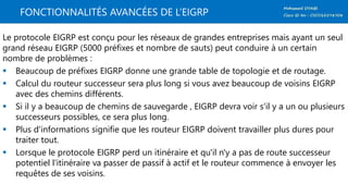 FONCTIONNALITÉS AVANCÉES DE L’EIGRP
Le protocole EIGRP est conçu pour les réseaux de grandes entreprises mais ayant un seul
grand réseau EIGRP (5000 préfixes et nombre de sauts) peut conduire à un certain
nombre de problèmes :
 Beaucoup de préfixes EIGRP donne une grande table de topologie et de routage.
 Calcul du routeur successeur sera plus long si vous avez beaucoup de voisins EIGRP
avec des chemins différents.
 Si il y a beaucoup de chemins de sauvegarde , EIGRP devra voir s'il y a un ou plusieurs
successeurs possibles, ce sera plus long.
 Plus d'informations signifie que les routeur EIGRP doivent travailler plus dures pour
traiter tout.
 Lorsque le protocole EIGRP perd un itinéraire et qu'il n'y a pas de route successeur
potentiel l'itinéraire va passer de passif à actif et le routeur commence à envoyer les
requêtes de ses voisins.
 