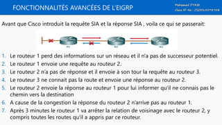 FONCTIONNALITÉS AVANCÉES DE L’EIGRP
Avant que Cisco introduit la requête SIA et la réponse SIA , voila ce qui se passerait:
1. Le routeur 1 perd des informations sur un réseau et il n'a pas de successeur potentiel.
2. Le routeur 1 envoie une requête au routeur 2.
3. Le routeur 2 n’a pas de réponse et il envoie à son tour la requête au routeur 3.
4. Le routeur 3 ne connait pas la route et envoie une réponse au routeur 2.
5. Le routeur 2 envoie la réponse au routeur 1 pour lui informer qu'il ne connais pas le
chemin vers la destination
6. A cause de la congestion la réponse du routeur 2 n’arrive pas au routeur 1.
7. Après 3 minutes le routeur 1 va arrêter la relation de voisinage avec le routeur 2, y
compris toutes les routes qu'il a appris par ce routeur.
 