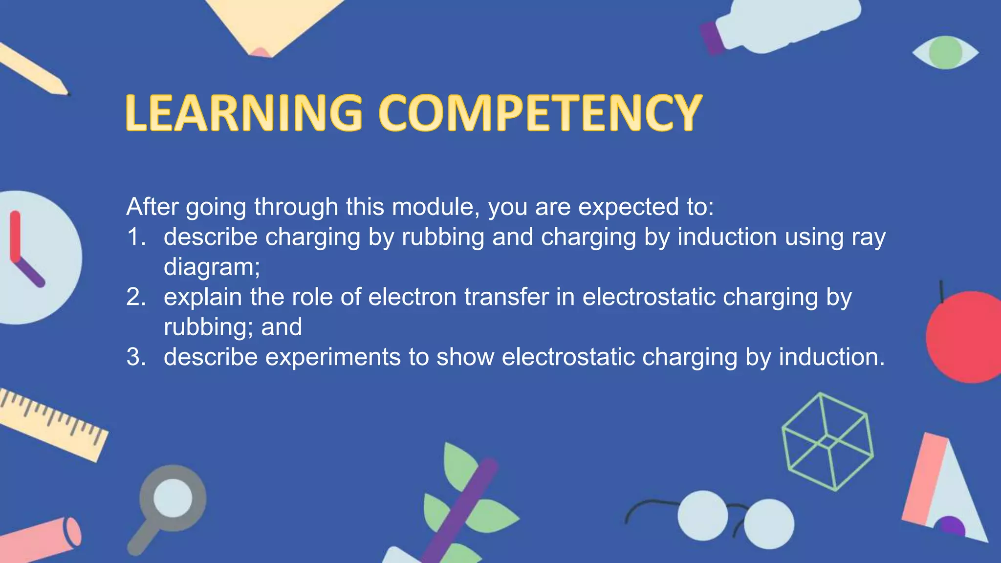 After going through this module, you are expected to:
1. describe charging by rubbing and charging by induction using ray
diagram;
2. explain the role of electron transfer in electrostatic charging by
rubbing; and
3. describe experiments to show electrostatic charging by induction.