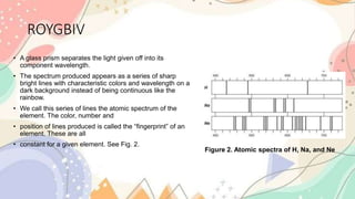 ROYGBIV
• A glass prism separates the light given off into its
component wavelength.
• The spectrum produced appears as a series of sharp
bright lines with characteristic colors and wavelength on a
dark background instead of being continuous like the
rainbow.
• We call this series of lines the atomic spectrum of the
element. The color, number and
• position of lines produced is called the “fingerprint” of an
element. These are all
• constant for a given element. See Fig. 2.
Figure 2. Atomic spectra of H, Na, and Ne
 