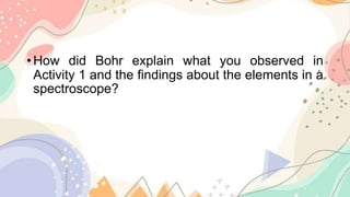 • How did Bohr explain what you observed in
Activity 1 and the findings about the elements in a
spectroscope?
 