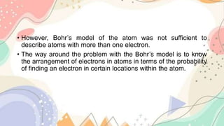 • However, Bohr’s model of the atom was not sufficient to
describe atoms with more than one electron.
• The way around the problem with the Bohr’s model is to know
the arrangement of electrons in atoms in terms of the probability
of finding an electron in certain locations within the atom.
 