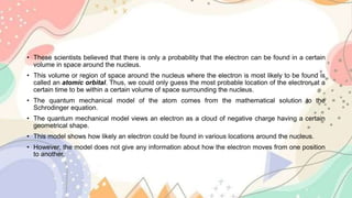 • These scientists believed that there is only a probability that the electron can be found in a certain
volume in space around the nucleus.
• This volume or region of space around the nucleus where the electron is most likely to be found is
called an atomic orbital. Thus, we could only guess the most probable location of the electron at a
certain time to be within a certain volume of space surrounding the nucleus.
• The quantum mechanical model of the atom comes from the mathematical solution to the
Schrodinger equation.
• The quantum mechanical model views an electron as a cloud of negative charge having a certain
geometrical shape.
• This model shows how likely an electron could be found in various locations around the nucleus.
• However, the model does not give any information about how the electron moves from one position
to another.
 