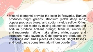 • Mineral elements provide the color in fireworks. Barium
produces bright greens; strontium yields deep reds;
copper produces blues; and sodium yields yellow. Other
colors can be made by mixing elements: strontium and
sodium produce brilliant orange; titanium, zirconium,
and magnesium alloys make silvery white; copper and
strontium make lavender. Gold sparks are produced by
iron filings and small pieces of charcoal. Bright flashes
and loud bangs come from aluminum powder.
 
