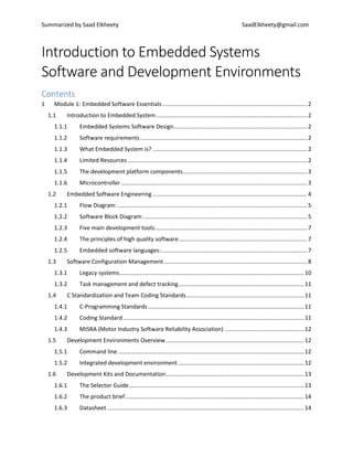 Summarized by Saad Elkheety SaadElkheety@gmail.com
Introduction to Embedded Systems
Software and Development Environments
Contents
1 Module 1: Embedded Software Essentials...........................................................................................2
1.1 Introduction to Embedded System...............................................................................................2
1.1.1 Embedded Systems Software Design....................................................................................2
1.1.2 Software requirements.........................................................................................................2
1.1.3 What Embedded System is? .................................................................................................2
1.1.4 Limited Resources.................................................................................................................2
1.1.5 The development platform components..............................................................................3
1.1.6 Microcontroller.....................................................................................................................3
1.2 Embedded Software Engineering .................................................................................................4
1.2.1 Flow Diagram: .......................................................................................................................5
1.2.2 Software Block Diagram:.......................................................................................................5
1.2.3 Five main development tools:...............................................................................................7
1.2.4 The principles of high quality software.................................................................................7
1.2.5 Embedded software languages:............................................................................................7
1.3 Software Configuration Management..........................................................................................8
1.3.1 Legacy systems....................................................................................................................10
1.3.2 Task management and defect tracking...............................................................................11
1.4 C Standardization and Team Coding Standards..........................................................................11
1.4.1 C-Programming Standards..................................................................................................11
1.4.2 Coding Standard..................................................................................................................11
1.4.3 MISRA (Motor Industry Software Reliability Association) ..................................................12
1.5 Development Environments Overview.......................................................................................12
1.5.1 Command line.....................................................................................................................12
1.5.2 Integrated development environment ...............................................................................12
1.6 Development Kits and Documentation.......................................................................................13
1.6.1 The Selector Guide..............................................................................................................13
1.6.2 The product brief ................................................................................................................14
1.6.3 Datasheet............................................................................................................................14
 