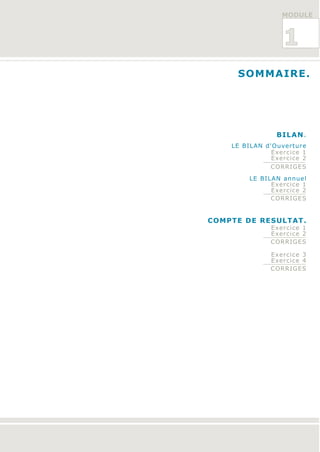 MODULE



                  1
     SOMMAIRE.




                BILAN.
    LE BILAN d'Ouverture
               Exercice 1
               Exercice 2
              CORRIGES

         LE BILAN annuel
               Exercice 1
               Exercice 2
               CORRIGES


COMPTE DE RESULTAT.
               Exercice 1
               Exercice 2
               CORRIGES

               Exercice 3
               Exercice 4
               CORRIGES
 