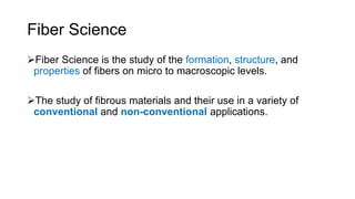 Fiber Science
Fiber Science is the study of the formation, structure, and
properties of fibers on micro to macroscopic levels.
The study of fibrous materials and their use in a variety of
conventional and non-conventional applications.
 