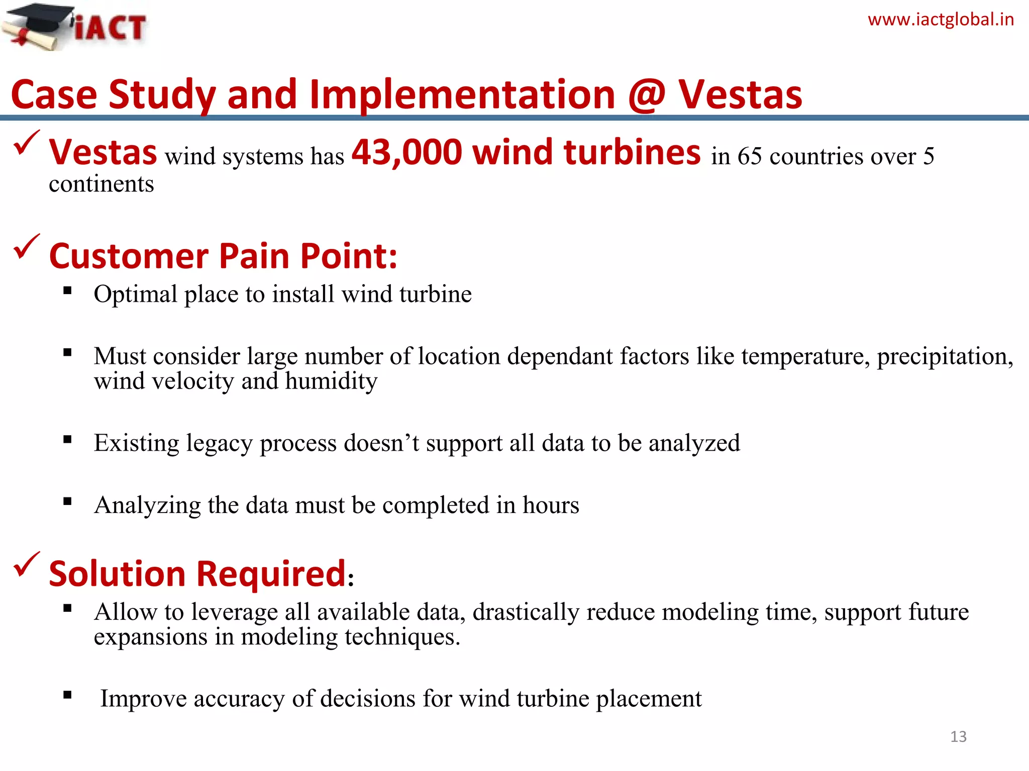 www.iactglobal.in
Case Study and Implementation @ Vestas
13
Vestas wind systems has 43,000 wind turbines in 65 countries over 5
continents
Customer Pain Point:
 Optimal place to install wind turbine
 Must consider large number of location dependant factors like temperature, precipitation,
wind velocity and humidity
 Existing legacy process doesn’t support all data to be analyzed
 Analyzing the data must be completed in hours
Solution Required:
 Allow to leverage all available data, drastically reduce modeling time, support future
expansions in modeling techniques.
 Improve accuracy of decisions for wind turbine placement
 