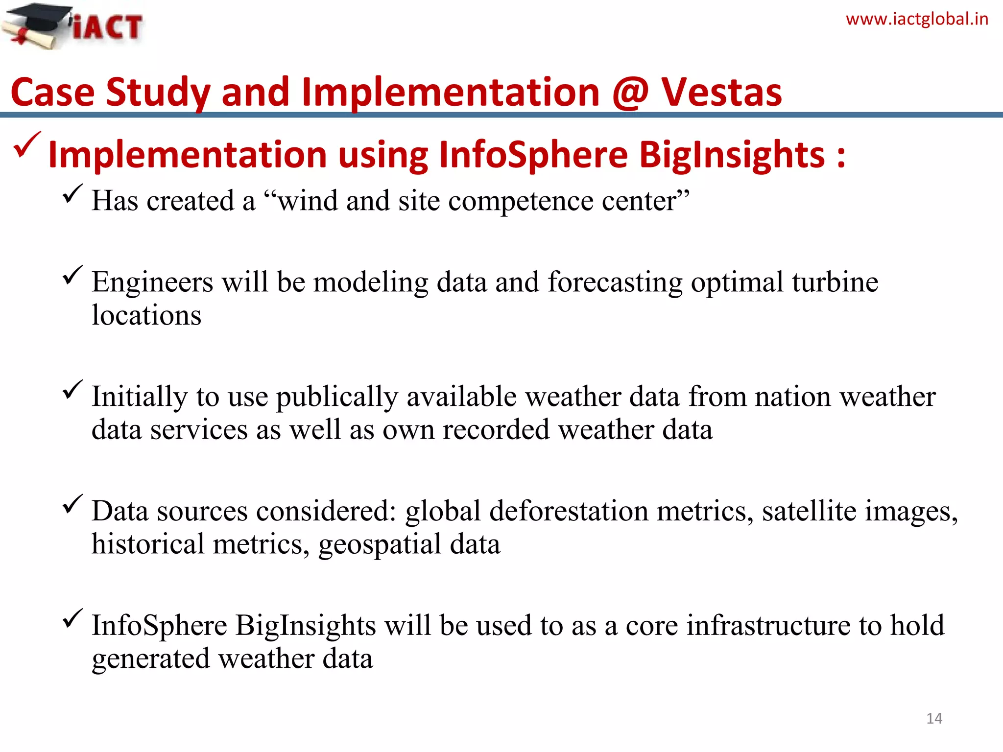 www.iactglobal.in
Case Study and Implementation @ Vestas
14
Implementation using InfoSphere BigInsights :
 Has created a “wind and site competence center”
 Engineers will be modeling data and forecasting optimal turbine
locations
 Initially to use publically available weather data from nation weather
data services as well as own recorded weather data
 Data sources considered: global deforestation metrics, satellite images,
historical metrics, geospatial data
 InfoSphere BigInsights will be used to as a core infrastructure to hold
generated weather data
 