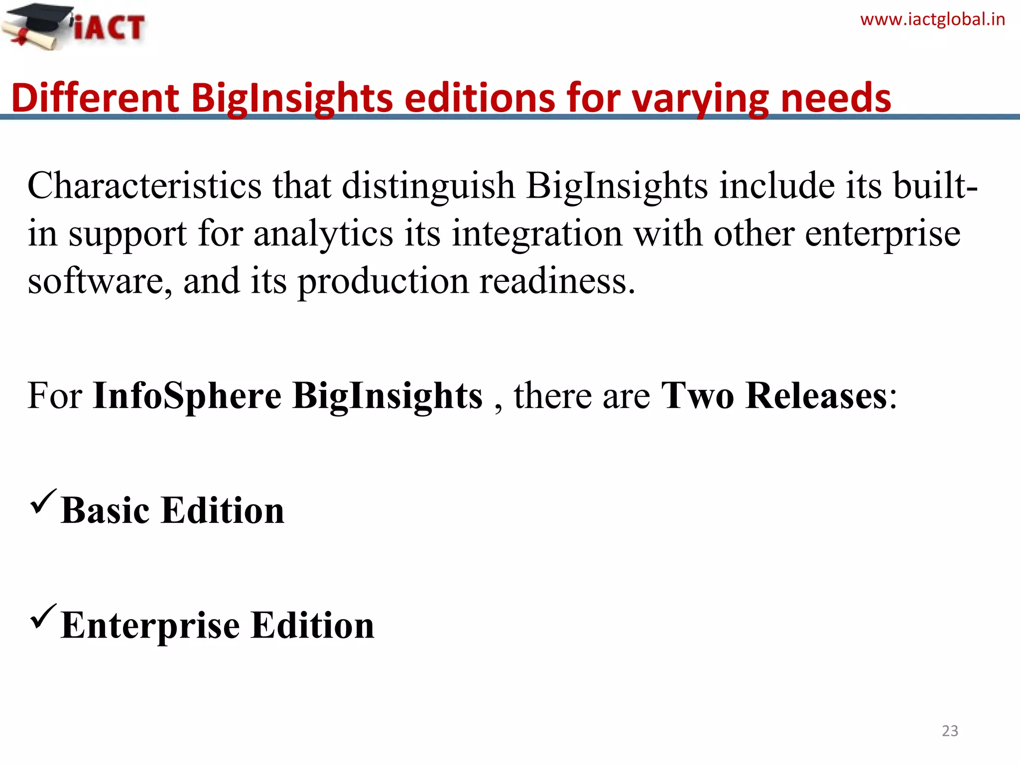 www.iactglobal.in
Different BigInsights editions for varying needs
Characteristics that distinguish BigInsights include its built-
in support for analytics its integration with other enterprise
software, and its production readiness.
For InfoSphere BigInsights , there are Two Releases:
Basic Edition
Enterprise Edition
23
 