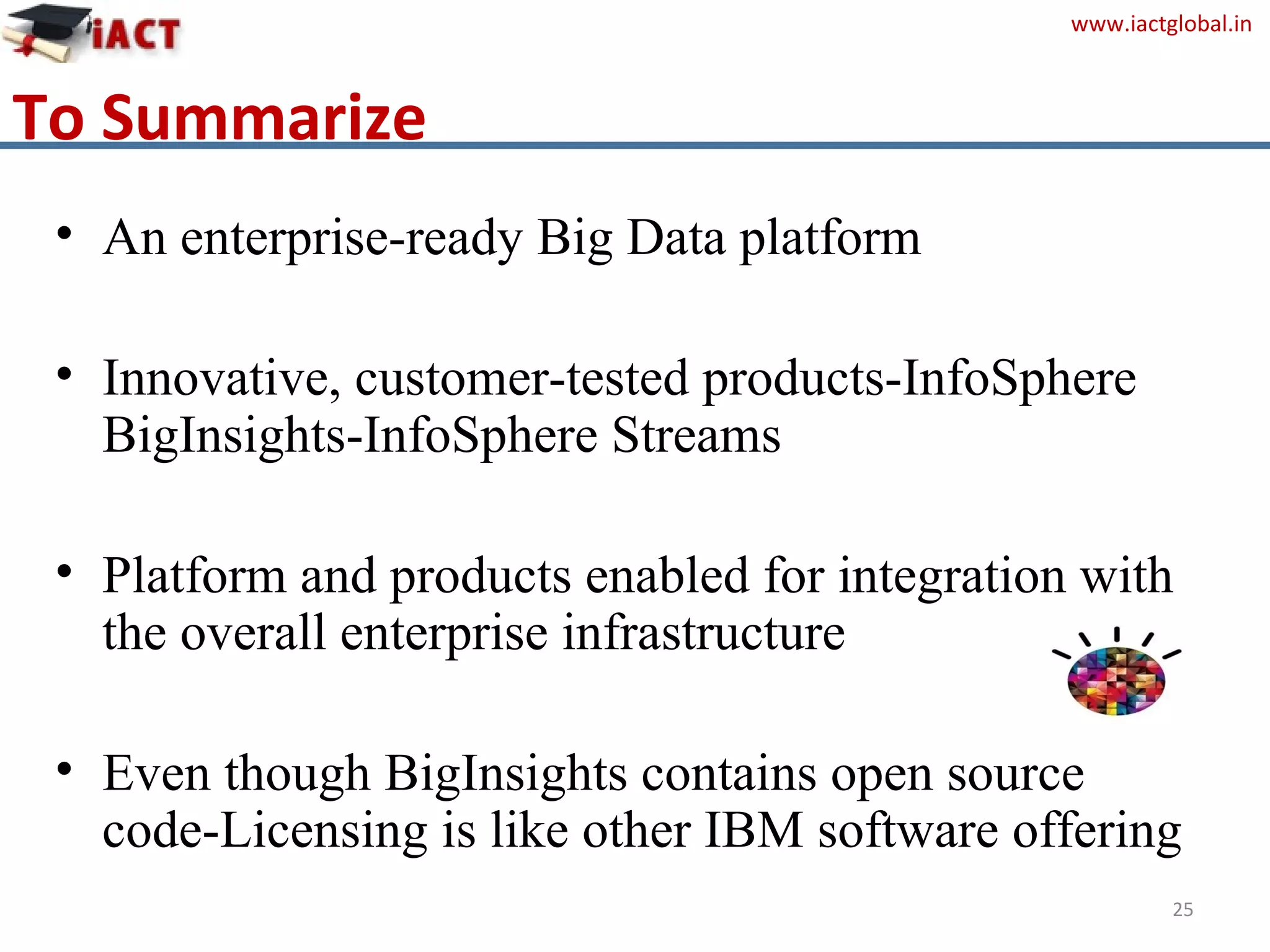 www.iactglobal.in
To Summarize
• An enterprise-ready Big Data platform
• Innovative, customer-tested products-InfoSphere
BigInsights-InfoSphere Streams
• Platform and products enabled for integration with
the overall enterprise infrastructure
• Even though BigInsights contains open source
code-Licensing is like other IBM software offering
25
 