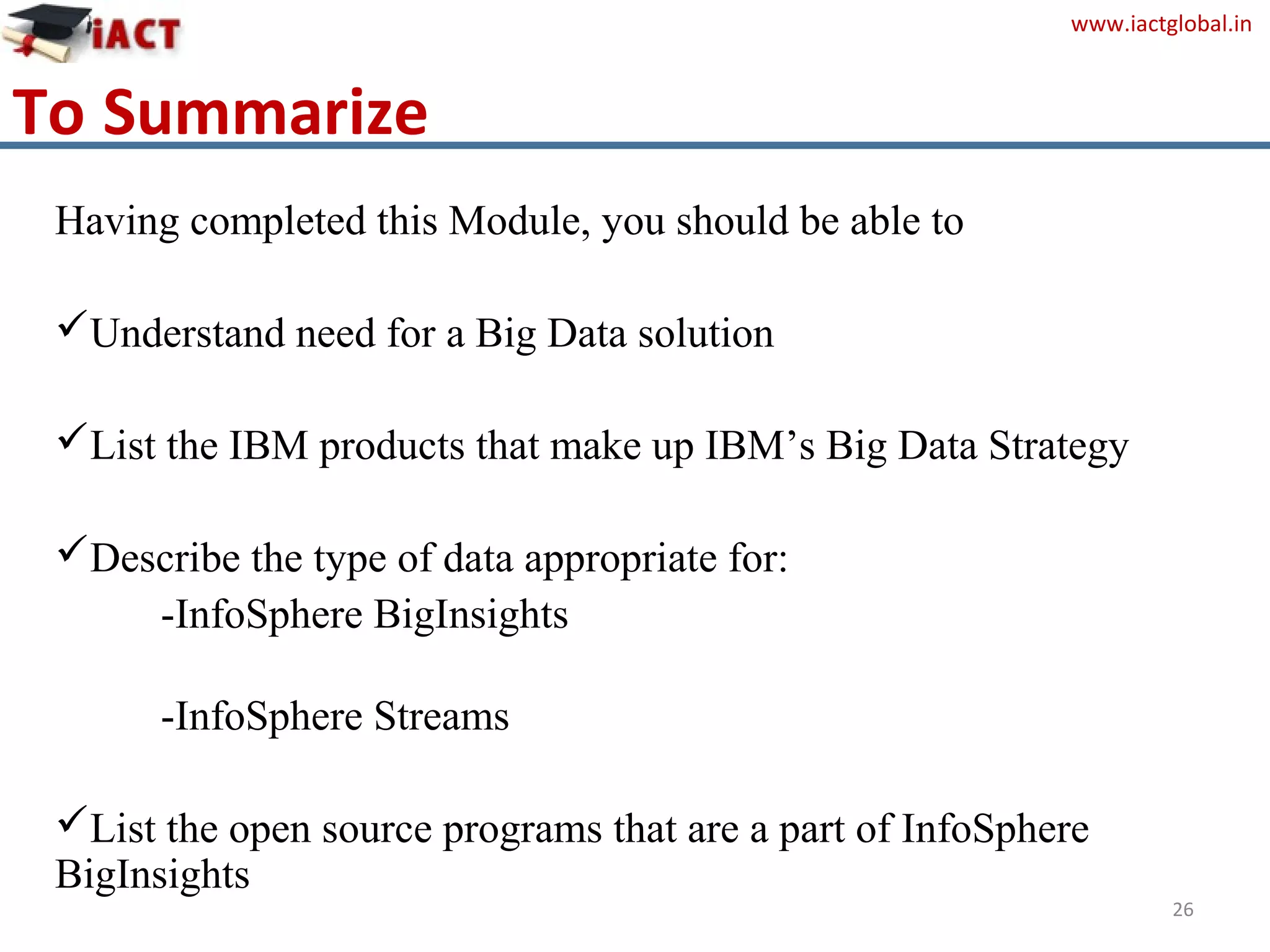 www.iactglobal.in
Having completed this Module, you should be able to
Understand need for a Big Data solution
List the IBM products that make up IBM’s Big Data Strategy
Describe the type of data appropriate for:
-InfoSphere BigInsights
-InfoSphere Streams
List the open source programs that are a part of InfoSphere
BigInsights
26
To Summarize
 