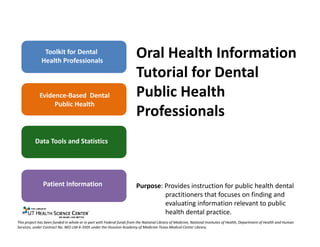 Toolkit for Dental
              Health Professionals
                                                                       Oral Health Information
                                                                       Tutorial for Dental
            Evidence-Based Dental                                      Public Health
                 Public Health
                                                                       Professionals
          Data Tools and Statistics




               Patient Information                                     Purpose: Provides instruction for public health dental
                                                                       practitioners that focuses on finding and evaluating
                                                                       information relevant to public health dental practice.

This project has been funded in whole or in part with Federal funds from the National Library of Medicine, National Institutes of Health, Department of Health and Human
Services, under Contract No. N01-LM-6-3505 under the Houston Academy of Medicine-Texas Medical Center Library.
 