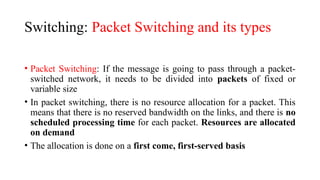 Switching: Packet Switching and its types
• Packet Switching: If the message is going to pass through a packet-
switched network, it needs to be divided into packets of fixed or
variable size
• In packet switching, there is no resource allocation for a packet. This
means that there is no reserved bandwidth on the links, and there is no
scheduled processing time for each packet. Resources are allocated
on demand
• The allocation is done on a first come, first-served basis
 