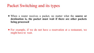 Packet Switching and its types
● When a router receives a packet, no matter what the source or
destination is, the packet must wait if there are other packets
being processed
● For example, if we do not have a reservation at a restaurant, we
might have to wait.
 