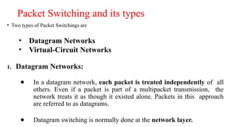 Packet Switching and its types
• Two types of Packet Switchings are
• Datagram Networks
• Virtual-Circuit Networks
1. Datagram Networks:
● In a datagram network, each packet is treated independently of all
others. Even if a packet is part of a multipacket transmission, the
network treats it as though it existed alone. Packets in this approach
are referred to as datagrams.
● Datagram switching is normally done at the network layer.
 