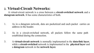 2. Virtual-Circuit Networks:
A virtual-circuit network is a cross between a circuit-switched network and a
datagram network. It has some characteristics of both.
1. As in a datagram network, data are packetized and each packet carries an
address in the header.
2. As in a circuit-switched network, all packets follow the same path
established during the connection.
3. A virtual-circuit network is normally implemented in the data-link layer,
while a circuit-switched network is implemented in the physical layer and
a datagram network in the network layer.
 