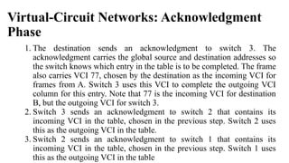 Virtual-Circuit Networks: Acknowledgment
Phase
1. The destination sends an acknowledgment to switch 3. The
acknowledgment carries the global source and destination addresses so
the switch knows which entry in the table is to be completed. The frame
also carries VCI 77, chosen by the destination as the incoming VCI for
frames from A. Switch 3 uses this VCI to complete the outgoing VCI
column for this entry. Note that 77 is the incoming VCI for destination
B, but the outgoing VCI for switch 3.
2. Switch 3 sends an acknowledgment to switch 2 that contains its
incoming VCI in the table, chosen in the previous step. Switch 2 uses
this as the outgoing VCI in the table.
3. Switch 2 sends an acknowledgment to switch 1 that contains its
incoming VCI in the table, chosen in the previous step. Switch 1 uses
this as the outgoing VCI in the table
 
