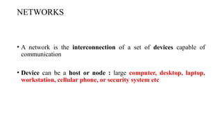 NETWORKS
• A network is the interconnection of a set of devices capable of
communication
• Device can be a host or node : large computer, desktop, laptop,
workstation, cellular phone, or security system etc
 