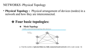NETWORKS -Physical Topology
• Physical Topology : Physical arrangement of devices (nodes) in a
network and how they are interconnected.
❖ Four basic topologies:
❖ Mesh Topology
⮚ Find the number of physical links in a fully connected mesh network with n node is n (n – 1)
 