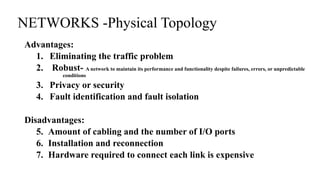 Advantages:
1. Eliminating the traffic problem
2. Robust- A network to maintain its performance and functionality despite failures, errors, or unpredictable
conditions
3. Privacy or security
4. Fault identification and fault isolation
Disadvantages:
5. Amount of cabling and the number of I/O ports
6. Installation and reconnection
7. Hardware required to connect each link is expensive
NETWORKS -Physical Topology
 