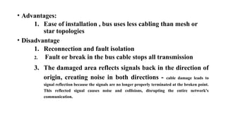 • Advantages:
1. Ease of installation , bus uses less cabling than mesh or
star topologies
• Disadvantage
1. Reconnection and fault isolation
2. Fault or break in the bus cable stops all transmission
3. The damaged area reflects signals back in the direction of
origin, creating noise in both directions - cable damage leads to
signal reflection because the signals are no longer properly terminated at the broken point.
This reflected signal causes noise and collisions, disrupting the entire network's
communication.
 
