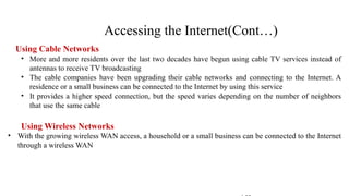Using Cable Networks
• More and more residents over the last two decades have begun using cable TV services instead of
antennas to receive TV broadcasting
• The cable companies have been upgrading their cable networks and connecting to the Internet. A
residence or a small business can be connected to the Internet by using this service
• It provides a higher speed connection, but the speed varies depending on the number of neighbors
that use the same cable
Using Wireless Networks
• With the growing wireless WAN access, a household or a small business can be connected to the Internet
through a wireless WAN
Accessing the Internet(Cont…)
 