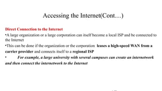 Direct Connection to the Internet
•A large organization or a large corporation can itself become a local ISP and be connected to
the Internet
•This can be done if the organization or the corporation leases a high-speed WAN from a
carrier provider and connects itself to a regional ISP
• For example, a large university with several campuses can create an internetwork
and then connect the internetwork to the Internet
Accessing the Internet(Cont…)
 