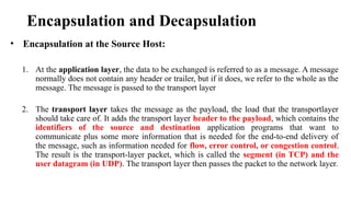 Encapsulation and Decapsulation
• Encapsulation at the Source Host:
1. At the application layer, the data to be exchanged is referred to as a message. A message
normally does not contain any header or trailer, but if it does, we refer to the whole as the
message. The message is passed to the transport layer
2. The transport layer takes the message as the payload, the load that the transportlayer
should take care of. It adds the transport layer header to the payload, which contains the
identifiers of the source and destination application programs that want to
communicate plus some more information that is needed for the end-to-end delivery of
the message, such as information needed for flow, error control, or congestion control.
The result is the transport-layer packet, which is called the segment (in TCP) and the
user datagram (in UDP). The transport layer then passes the packet to the network layer.
 