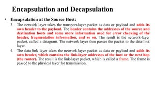 Encapsulation and Decapsulation
• Encapsulation at the Source Host:
3. The network layer takes the transport-layer packet as data or payload and adds its
own header to the payload. The header contains the addresses of the source and
destination hosts and some more information used for error checking of the
header, fragmentation information, and so on. The result is the network-layer
packet, called a datagram. The network layer then passes the packet to the data-link
layer.
4. The data-link layer takes the network-layer packet as data or payload and adds its
own header, which contains the link-layer addresses of the host or the next hop
(the router). The result is the link-layer packet, which is called a frame. The frame is
passed to the physical layer for transmission.
 