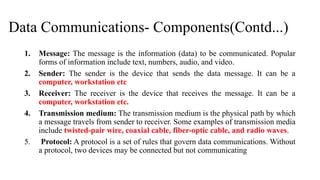 Data Communications- Components(Contd...)
1. Message: The message is the information (data) to be communicated. Popular
forms of information include text, numbers, audio, and video.
2. Sender: The sender is the device that sends the data message. It can be a
computer, workstation etc
3. Receiver: The receiver is the device that receives the message. It can be a
computer, workstation etc.
4. Transmission medium: The transmission medium is the physical path by which
a message travels from sender to receiver. Some examples of transmission media
include twisted-pair wire, coaxial cable, fiber-optic cable, and radio waves.
5. Protocol: A protocol is a set of rules that govern data communications. Without
a protocol, two devices may be connected but not communicating
 