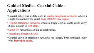 Guided Media - Coaxial Cable -
Applications
• Coaxial cable was widely used in analog telephone networks where a
single coaxial network could carry 10,000 voice signals
• Digital telephone networks where a single coaxial cable could carry
digital data up to 600 Mbps
• Cable TV networks also use coaxial cables.
• Traditional Ethernet LANs
• Coaxial cable in telephone networks has largely been replaced today
with fiberoptic cable.
 