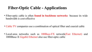 Fiber-Optic Cable - Applications
• Fiber-optic cable is often found in backbone networks because its wide
bandwidth is cost-effective
• Cable TV companies use a combination of optical fiber and coaxial cable
• Local-area networks such as 100Base-FX network(Fast Ethernet) and
1000Base-X Gigabit Ethernet also use fiber-optic cable
 