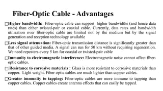 Fiber-Optic Cable - Advantages
□Higher bandwidth: Fiber-optic cable can support higher bandwidths (and hence data
rates) than either twisted-pair or coaxial cable. Currently, data rates and bandwidth
utilization over fiber-optic cable are limited not by the medium but by the signal
generation and reception technology available
□Less signal attenuation: Fiber-optic transmission distance is significantly greater than
that of other guided media. A signal can run for 50 km without requiring regeneration.
We need repeaters every 5 km for coaxial or twisted-pair cable
□Immunity to electromagnetic interference: Electromagnetic noise cannot affect fiber-
optic cables.
□ Resistance to corrosive materials : Glass is more resistant to corrosive materials than
copper. Light weight. Fiber-optic cables are much lighter than copper cables.
□Greater immunity to tapping: Fiber-optic cables are more immune to tapping than
copper cables. Copper cables create antenna effects that can easily be tapped.
 