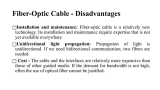 Fiber-Optic Cable - Disadvantages
□Installation and maintenance: Fiber-optic cable is a relatively new
technology. Its installation and maintenance require expertise that is not
yet available everywhere
□Unidirectional light propagation: Propagation of light is
unidirectional. If we need bidirectional communication, two fibers are
needed.
□ Cost : The cable and the interfaces are relatively more expensive than
those of other guided media. If the demand for bandwidth is not high,
often the use of optical fiber cannot be justified.
 