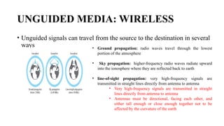 UNGUIDED MEDIA: WIRELESS
• Unguided signals can travel from the source to the destination in several
ways • Ground propagation: radio waves travel through the lowest
portion of the atmosphere
• Sky propagation: higher-frequency radio waves radiate upward
into the ionosphere where they are reflected back to earth
• line-of-sight propagation: very high-frequency signals are
transmitted in straight lines directly from antenna to antenna
• Very high-frequency signals are transmitted in straight
lines directly from antenna to antenna
• Antennas must be directional, facing each other, and
either tall enough or close enough together not to be
affected by the curvature of the earth
 