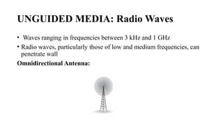 UNGUIDED MEDIA: Radio Waves
• Waves ranging in frequencies between 3 kHz and 1 GHz
• Radio waves, particularly those of low and medium frequencies, can
penetrate wall
Omnidirectional Antenna:
 