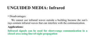 UNGUIDED MEDIA: Infrared
• Disadvantages:
We cannot use infrared waves outside a building because the sun’s
rays contain infrared waves that can interfere with the communication.
Applications:
Infrared signals can be used for short-range communication in a
closed area using line-of-sight propagation
 