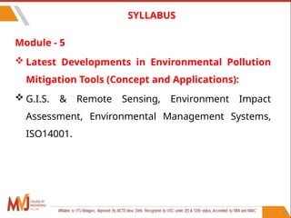 Module - 5
 Latest Developments in Environmental Pollution
Mitigation Tools (Concept and Applications):
 G.I.S. & Remote Sensing, Environment Impact
Assessment, Environmental Management Systems,
ISO14001.
10
SYLLABUS
 