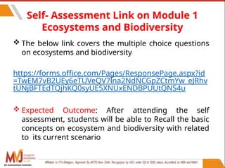 Self- Assessment Link on Module 1
Ecosystems and Biodiversity
 The below link covers the multiple choice questions
on ecosystems and biodiversity
https://forms.office.com/Pages/ResponsePage.aspx?id
=TwEM7vB2UEy6eTUVeQV7lna2NdNCGpZCtmYw_eJRhv
tUNjBFTEdTQjhKQ0syUE5XNUxENDBPUUtQNS4u
 Expected Outcome: After attending the self
assessment, students will be able to Recall the basic
concepts on ecosystem and biodiversity with related
to its current scenario
102
An autonomous institute
 