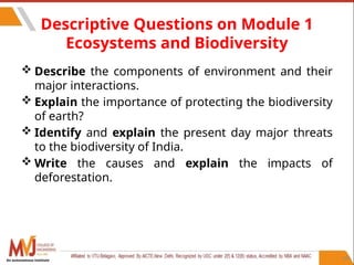 104
Descriptive Questions on Module 1
Ecosystems and Biodiversity
 Describe the components of environment and their
major interactions.
 Explain the importance of protecting the biodiversity
of earth?
 Identify and explain the present day major threats
to the biodiversity of India.
 Write the causes and explain the impacts of
deforestation.
An autonomous institute
 