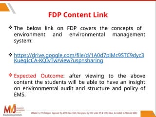 106
FDP Content Link
 The below link on FDP covers the concepts of
environment and environmental management
system:
 https://drive.google.com/file/d/1A0d7plMc9STC9dyc3
KueqIcCA-KQIvTw/view?usp=sharing
 Expected Outcome: after viewing to the above
content the students will be able to have an insight
on environmental audit and structure and policy of
EMS.
An autonomous institute
 