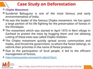 108
Case Study on Deforestation
 Chipko Movement
 Sunderlal Bahuguna is one of the most famous and early
environmentalists of India.
 He was the leader of the famous Chipko movement. He has spent
a large portion of his life fighting for the preservation of forests in
the Himalayas.
 The movement which was started in April 1973 in Reni village in
Garhwal to protect the trees by hugging them and not allowing
cutting of these trees was called Chipko Andolan.
 The Chipko movement quickly spread across communities and
media, and forced the government, to whom the forest belongs, to
rethink their priorities in the name of forest produce.
 Due to the participation of local people, it led to the efficient
management of forests.
 https://www.youtube.com/watch?v=djbcALTOyUs
An autonomous institute
 