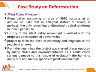 110
Case Study on Deforestation
Silent Valley Movement
Silent Valley, occupying an area of 8950 hectares at an
altitude of 3000 feet in Palaghat district of Kerala, is
perhaps, the only remaining undisturbed tropical rainforest
in Indian peninsula.
History of the silent Valley movement is related with the
proposed construction of a river valley
project to fetch the need of electricity and irrigation to the
people of an area.
From the beginning, the project was started, it was opposed
by many NGOs and environmentalists as it could cause
serious damage to this 'cradle of evolution'- the home to
many rare and unique species of plants and animals.
An autonomous institute
 