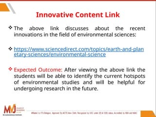 113
Innovative Content Link
 The above link discusses about the recent
innovations in the field of environmental sciences:
 https://www.sciencedirect.com/topics/earth-and-plan
etary-sciences/environmental-science
 Expected Outcome: After viewing the above link the
students will be able to identify the current hotspots
of environmental studies and will be helpful for
undergoing research in the future.
An autonomous institute
 