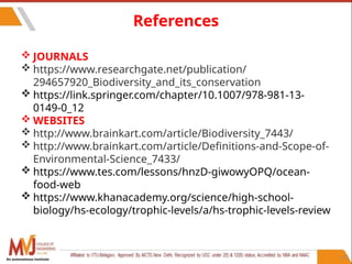 115
References
 JOURNALS
 https://www.researchgate.net/publication/
294657920_Biodiversity_and_its_conservation
 https://link.springer.com/chapter/10.1007/978-981-13-
0149-0_12
 WEBSITES
 http://www.brainkart.com/article/Biodiversity_7443/
 http://www.brainkart.com/article/Definitions-and-Scope-of-
Environmental-Science_7433/
 https://www.tes.com/lessons/hnzD-giwowyOPQ/ocean-
food-web
 https://www.khanacademy.org/science/high-school-
biology/hs-ecology/trophic-levels/a/hs-trophic-levels-review
An autonomous institute
 
