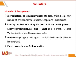 12
SYLLABUS
Module - 1 Ecosystems
 Introduction to environmental studies, Multidisciplinary
nature of environmental studies, Scope and importance.
 Concept of Sustainability and Sustainable Development
 Ecosystems(Structure and Function): Forest, Desert,
Wetlands, Riverine, Oceanic and Lake.
 Biodiversity: Types, Hot-spots; Threats and Conservation of
biodiversity,
 Forest Wealth, and Deforestation.
 