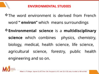 ENVIRONMENTAL STUDIES
The word environment is derived from French
word “ environ” which means surroundings
Environmental science is a multidisciplinary
science which combines physics, chemistry,
biology, medical, health science, life science,
agricultural science, forestry, public health
engineering and so on.
13
 