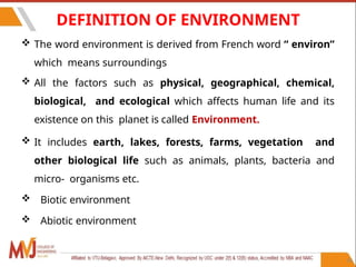 DEFINITION OF ENVIRONMENT
 The word environment is derived from French word “ environ”
which means surroundings
 All the factors such as physical, geographical, chemical,
biological, and ecological which affects human life and its
existence on this planet is called Environment.
 It includes earth, lakes, forests, farms, vegetation and
other biological life such as animals, plants, bacteria and
micro- organisms etc.
 Biotic environment
 Abiotic environment
14
 